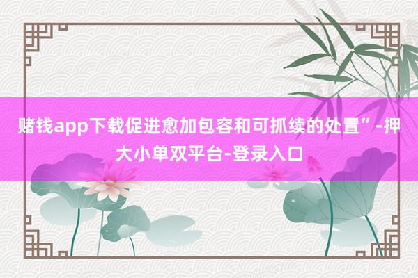 赌钱app下载促进愈加包容和可抓续的处置”-押大小单双平台-登录入口
