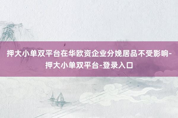 押大小单双平台在华欧资企业分娩居品不受影响-押大小单双平台-登录入口