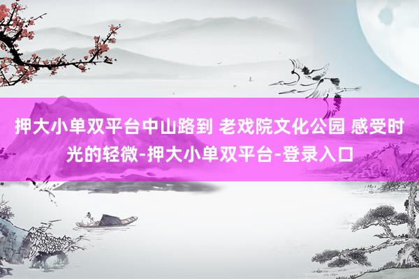押大小单双平台中山路到 老戏院文化公园 感受时光的轻微-押大小单双平台-登录入口