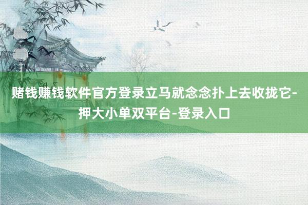 赌钱赚钱软件官方登录立马就念念扑上去收拢它-押大小单双平台-登录入口