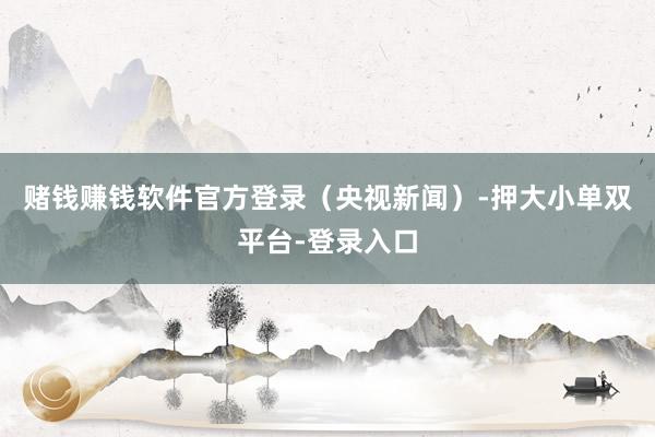 赌钱赚钱软件官方登录（央视新闻）-押大小单双平台-登录入口