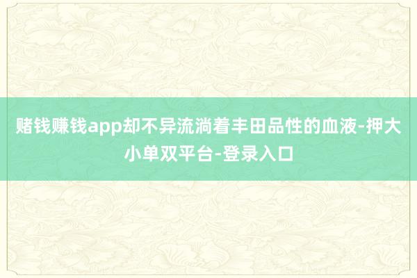 赌钱赚钱app却不异流淌着丰田品性的血液-押大小单双平台-登录入口