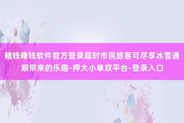 赌钱赚钱软件官方登录届时市民旅客可尽享冰雪通顺带来的乐趣-押大小单双平台-登录入口