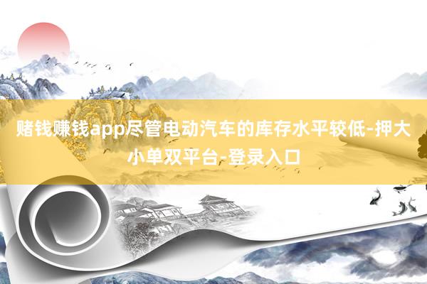 赌钱赚钱app尽管电动汽车的库存水平较低-押大小单双平台-登录入口