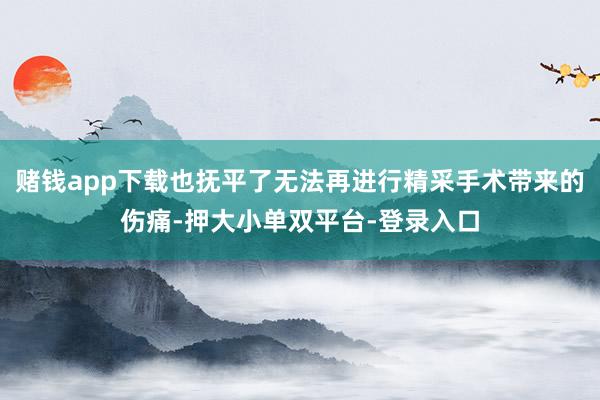 赌钱app下载也抚平了无法再进行精采手术带来的伤痛-押大小单双平台-登录入口