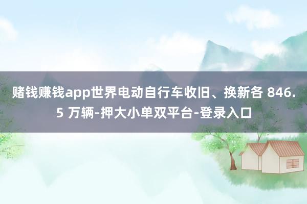 赌钱赚钱app世界电动自行车收旧、换新各 846.5 万辆-押大小单双平台-登录入口