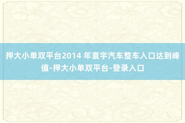 押大小单双平台2014 年寰宇汽车整车入口达到峰值-押大小单双平台-登录入口