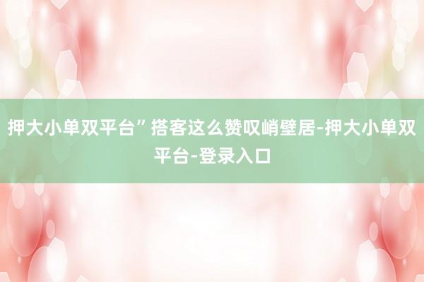 押大小单双平台”搭客这么赞叹峭壁居-押大小单双平台-登录入口
