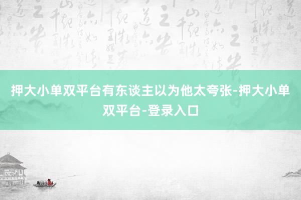 押大小单双平台有东谈主以为他太夸张-押大小单双平台-登录入口
