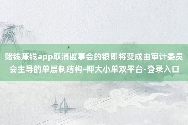 赌钱赚钱app取消监事会的银即将变成由审计委员会主导的单层制结构-押大小单双平台-登录入口