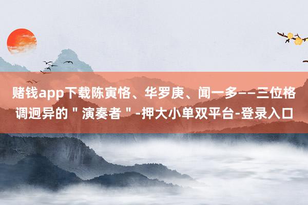 赌钱app下载陈寅恪、华罗庚、闻一多——三位格调迥异的＂演奏者＂-押大小单双平台-登录入口