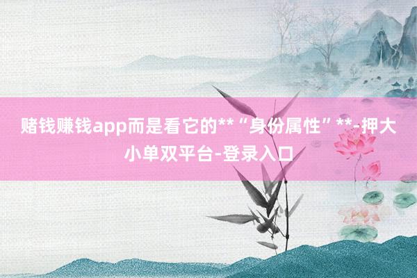 赌钱赚钱app而是看它的**“身份属性”**-押大小单双平台-登录入口
