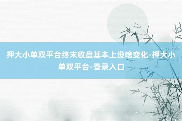 押大小单双平台终末收盘基本上没啥变化-押大小单双平台-登录入口