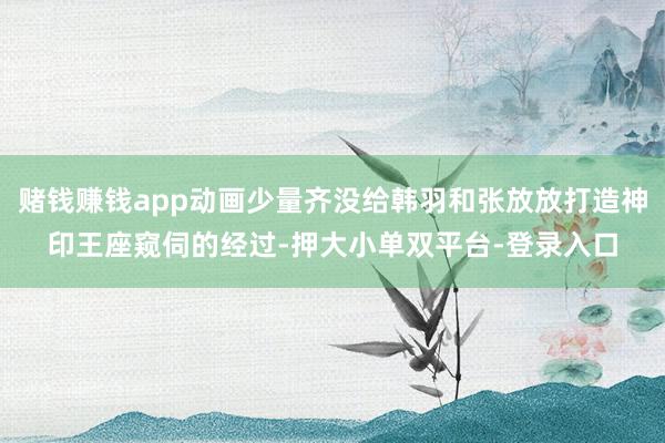 赌钱赚钱app动画少量齐没给韩羽和张放放打造神印王座窥伺的经过-押大小单双平台-登录入口