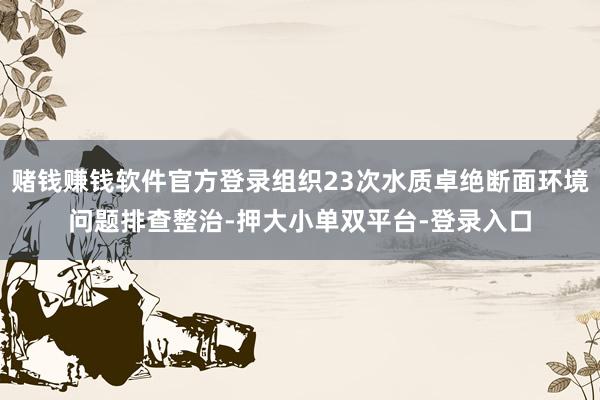 赌钱赚钱软件官方登录组织23次水质卓绝断面环境问题排查整治-押大小单双平台-登录入口