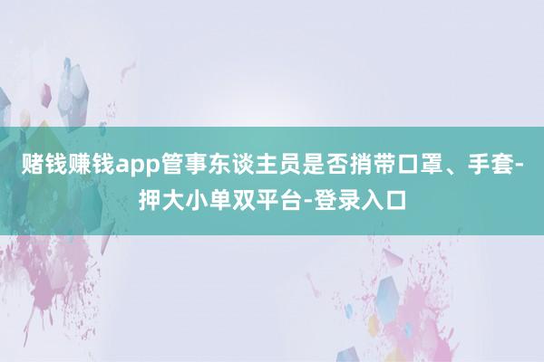 赌钱赚钱app管事东谈主员是否捎带口罩、手套-押大小单双平台-登录入口