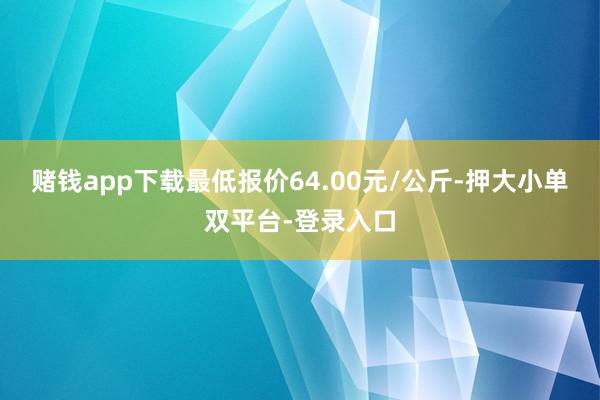 赌钱app下载最低报价64.00元/公斤-押大小单双平台-登录入口