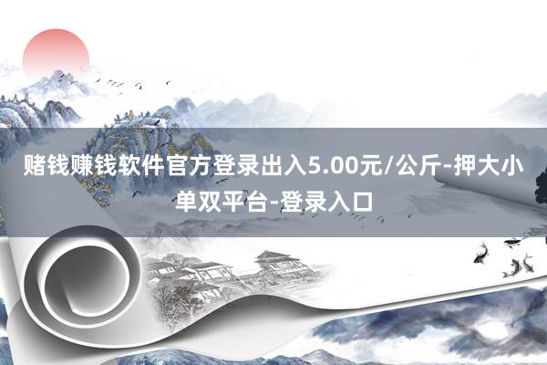 赌钱赚钱软件官方登录出入5.00元/公斤-押大小单双平台-登录入口