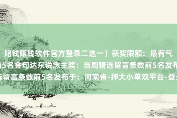 赌钱赚钱软件官方登录二选一）获奖限额：最有气派奖：当周留言总额前5名金句达东说念主奖：当周精选留言条数前5名发布于：河南省-押大小单双平台-登录入口