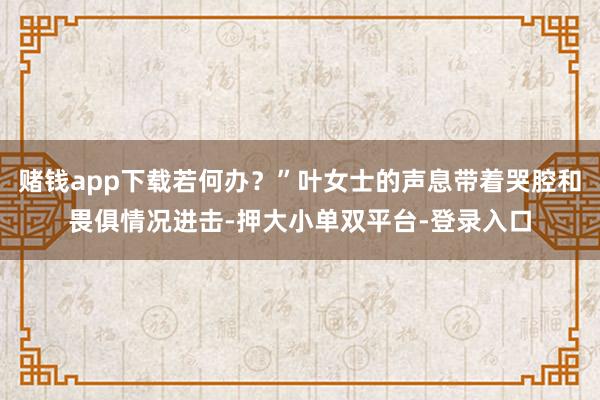 赌钱app下载若何办？”叶女士的声息带着哭腔和畏俱情况进击-押大小单双平台-登录入口