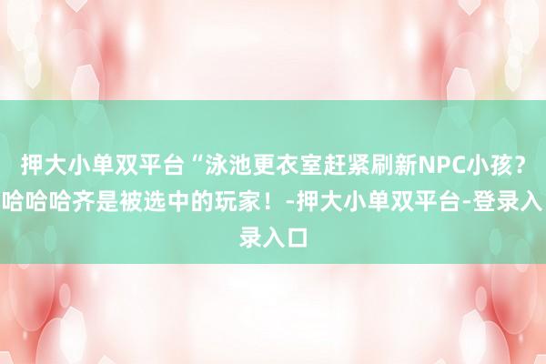 押大小单双平台“泳池更衣室赶紧刷新NPC小孩？”哈哈哈齐是被选中的玩家！-押大小单双平台-登录入口