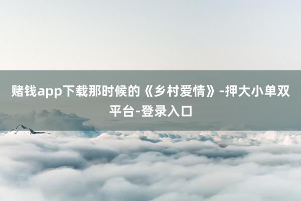 赌钱app下载那时候的《乡村爱情》-押大小单双平台-登录入口