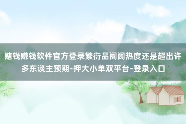 赌钱赚钱软件官方登录繁衍品阛阓热度还是超出许多东谈主预期-押大小单双平台-登录入口