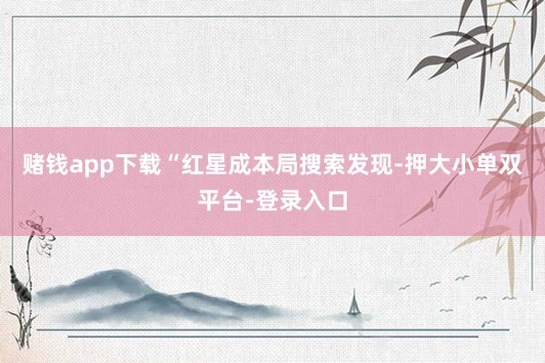 赌钱app下载“红星成本局搜索发现-押大小单双平台-登录入口