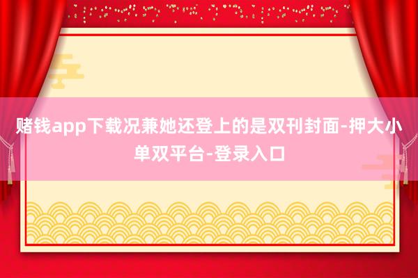 赌钱app下载况兼她还登上的是双刊封面-押大小单双平台-登录入口