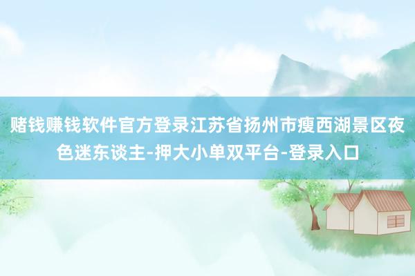 赌钱赚钱软件官方登录江苏省扬州市瘦西湖景区夜色迷东谈主-押大小单双平台-登录入口