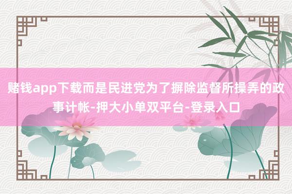 赌钱app下载而是民进党为了摒除监督所操弄的政事计帐-押大小单双平台-登录入口