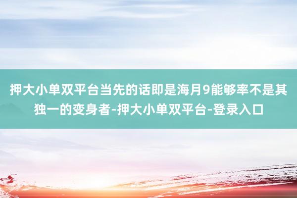 押大小单双平台当先的话即是海月9能够率不是其独一的变身者-押大小单双平台-登录入口
