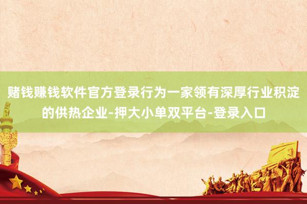 赌钱赚钱软件官方登录行为一家领有深厚行业积淀的供热企业-押大小单双平台-登录入口