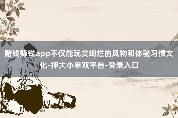 赌钱赚钱app不仅能玩赏绚烂的风物和体验习惯文化-押大小单双平台-登录入口