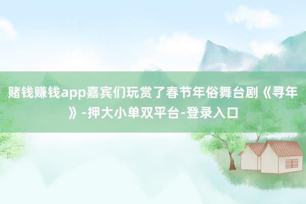 赌钱赚钱app嘉宾们玩赏了春节年俗舞台剧《寻年》-押大小单双平台-登录入口