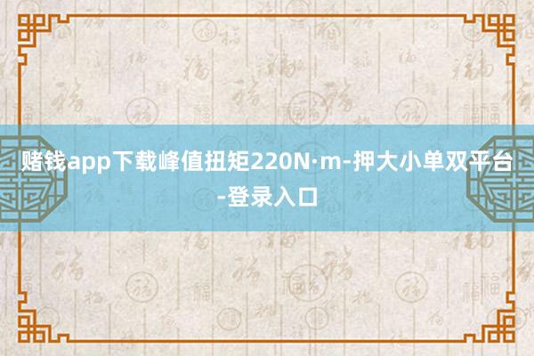 赌钱app下载峰值扭矩220N·m-押大小单双平台-登录入口