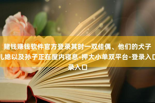 赌钱赚钱软件官方登录其时一双佳偶、他们的犬子儿媳以及孙子正在屋内寝息-押大小单双平台-登录入口
