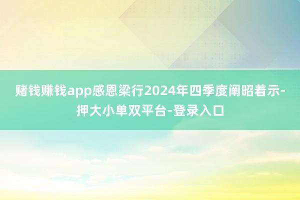 赌钱赚钱app感恩梁行2024年四季度阐昭着示-押大小单双平台-登录入口