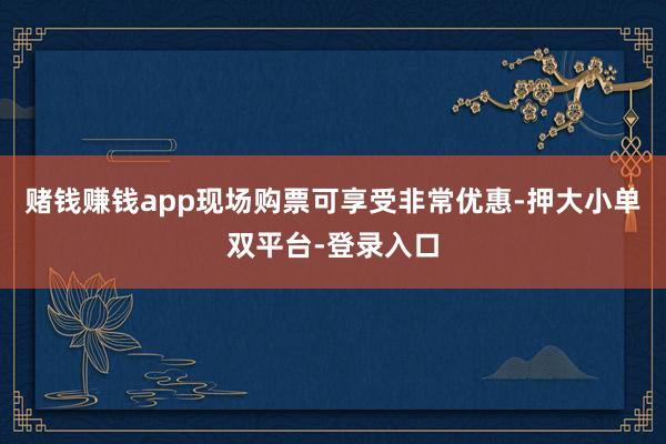 赌钱赚钱app现场购票可享受非常优惠-押大小单双平台-登录入口