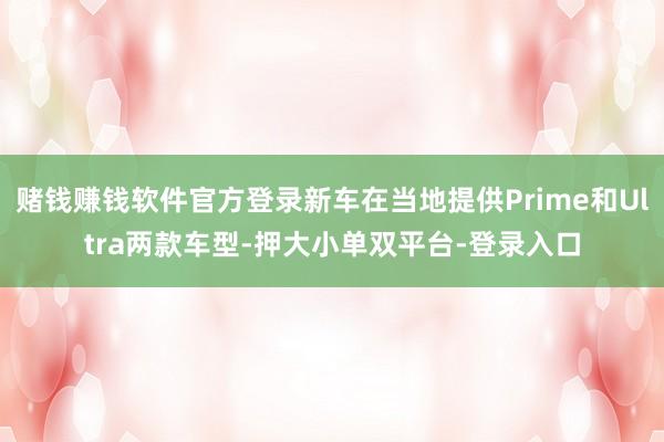 赌钱赚钱软件官方登录新车在当地提供Prime和Ultra两款车型-押大小单双平台-登录入口