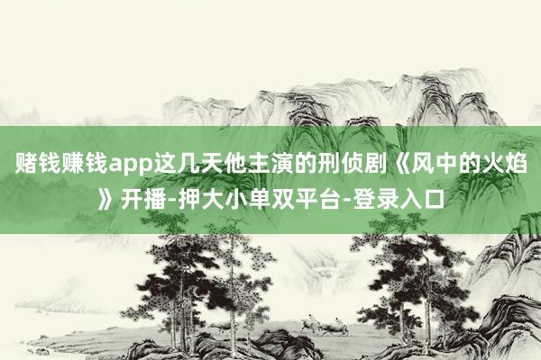 赌钱赚钱app这几天他主演的刑侦剧《风中的火焰》开播-押大小单双平台-登录入口