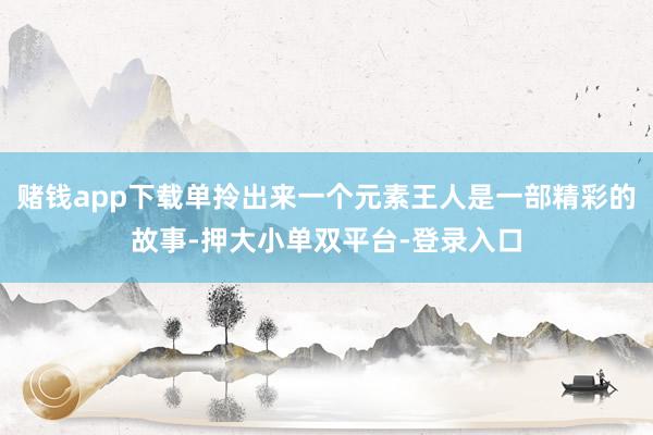 赌钱app下载单拎出来一个元素王人是一部精彩的故事-押大小单双平台-登录入口