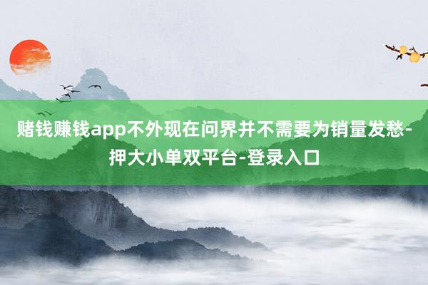赌钱赚钱app不外现在问界并不需要为销量发愁-押大小单双平台-登录入口