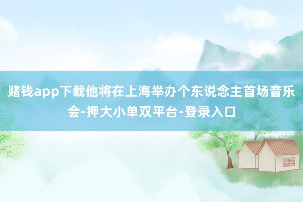 赌钱app下载他将在上海举办个东说念主首场音乐会-押大小单双平台-登录入口