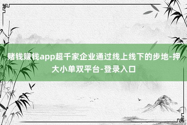 赌钱赚钱app超千家企业通过线上线下的步地-押大小单双平台-登录入口