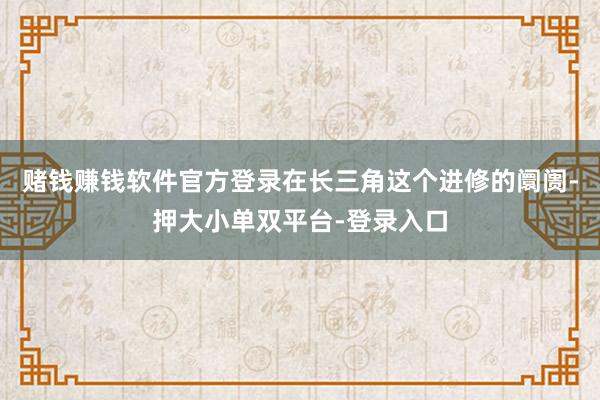 赌钱赚钱软件官方登录在长三角这个进修的阛阓-押大小单双平台-登录入口