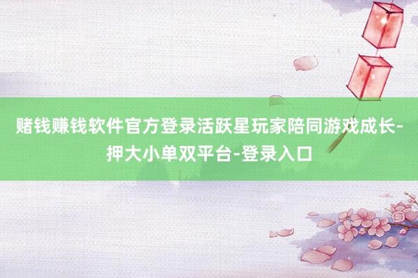 赌钱赚钱软件官方登录活跃星玩家陪同游戏成长-押大小单双平台-登录入口