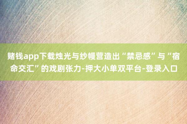 赌钱app下载烛光与纱幔营造出“禁忌感”与“宿命交汇”的戏剧张力-押大小单双平台-登录入口