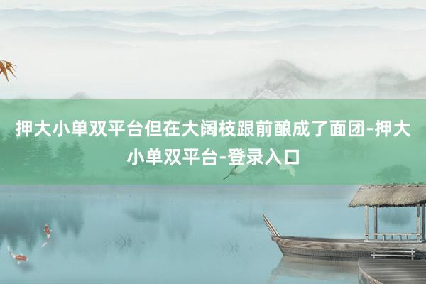 押大小单双平台但在大阔枝跟前酿成了面团-押大小单双平台-登录入口