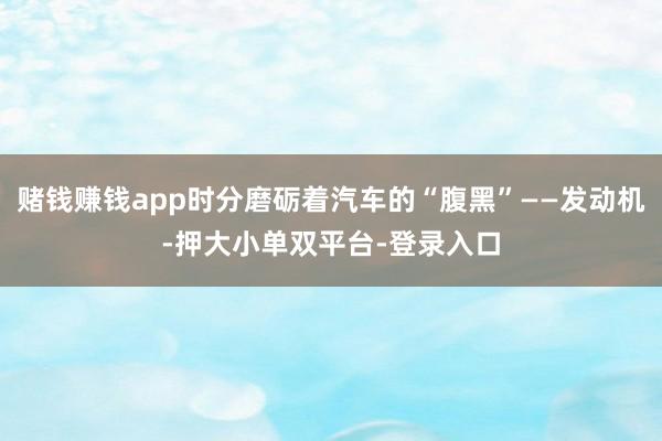 赌钱赚钱app时分磨砺着汽车的“腹黑”——发动机-押大小单双平台-登录入口